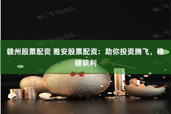 赣州股票配资 雅安股票配资：助你投资腾飞，稳健获利