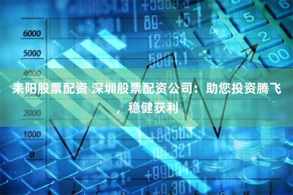 耒阳股票配资 深圳股票配资公司：助您投资腾飞，稳健获利