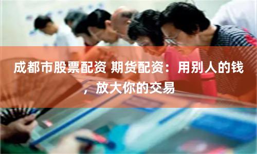 成都市股票配资 期货配资：用别人的钱，放大你的交易