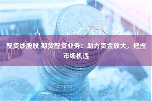 配资炒股股 期货配资业务：助力资金放大，把握市场机遇