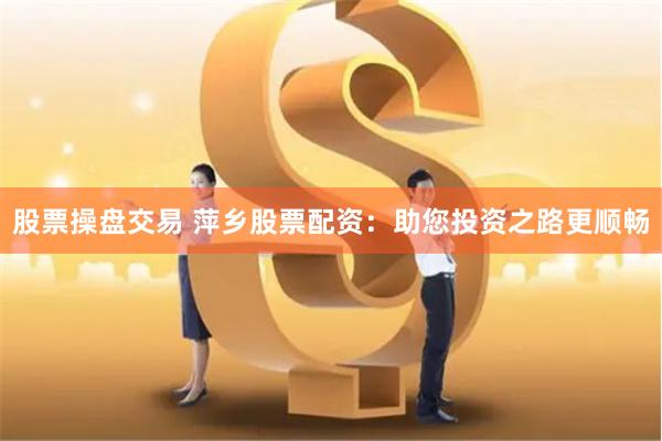 股票操盘交易 萍乡股票配资：助您投资之路更顺畅