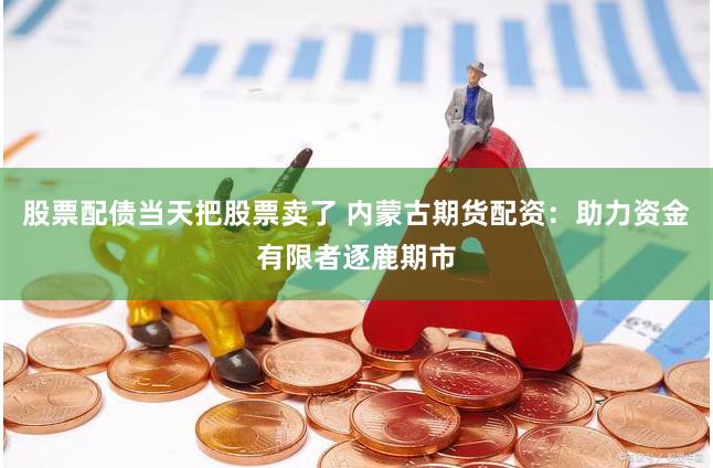 股票配债当天把股票卖了 内蒙古期货配资：助力资金有限者逐鹿期市
