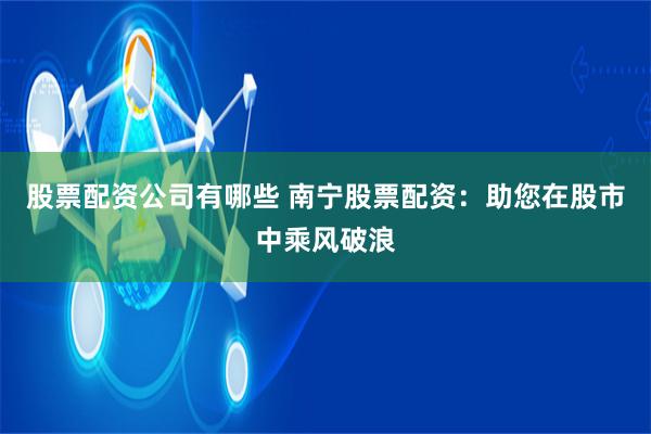 股票配资公司有哪些 南宁股票配资：助您在股市中乘风破浪