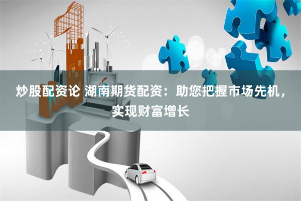 炒股配资论 湖南期货配资：助您把握市场先机，实现财富增长
