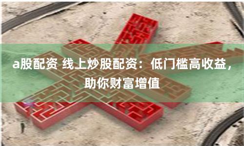 a股配资 线上炒股配资：低门槛高收益，助你财富增值