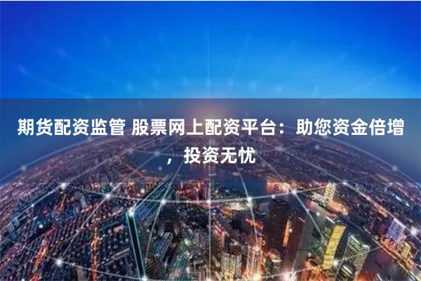 期货配资监管 股票网上配资平台：助您资金倍增，投资无忧