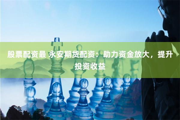 股票配资最 永安期货配资：助力资金放大，提升投资收益