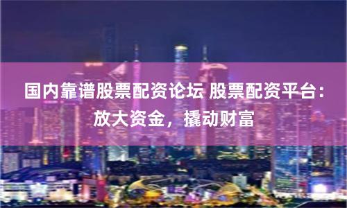国内靠谱股票配资论坛 股票配资平台：放大资金，撬动财富