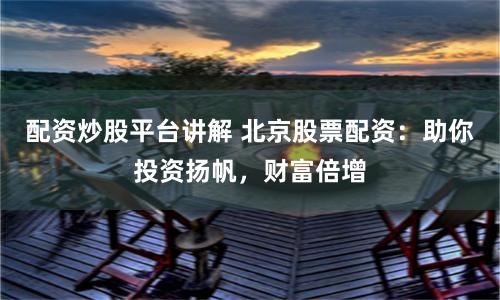 配资炒股平台讲解 北京股票配资：助你投资扬帆，财富倍增