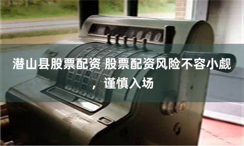 潜山县股票配资 股票配资风险不容小觑，谨慎入场