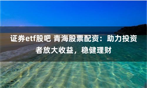 证券etf股吧 青海股票配资：助力投资者放大收益，稳健理财