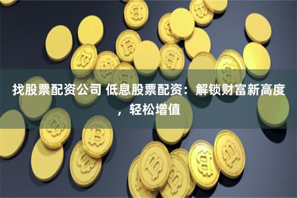 找股票配资公司 低息股票配资：解锁财富新高度，轻松增值