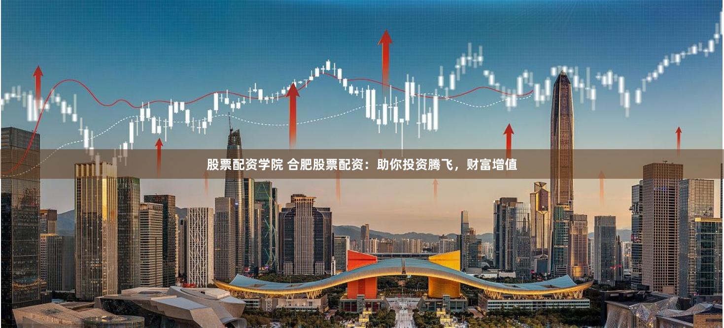 股票配资学院 合肥股票配资：助你投资腾飞，财富增值