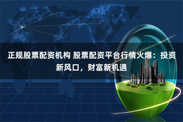正规股票配资机构 股票配资平台行情火爆：投资新风口，财富新机遇