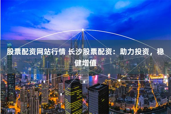 股票配资网站行情 长沙股票配资：助力投资，稳健增值