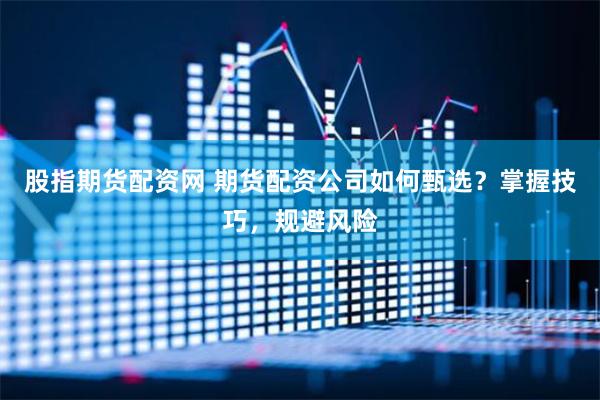 股指期货配资网 期货配资公司如何甄选？掌握技巧，规避风险