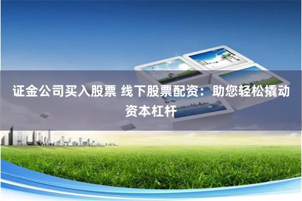 证金公司买入股票 线下股票配资：助您轻松撬动资本杠杆