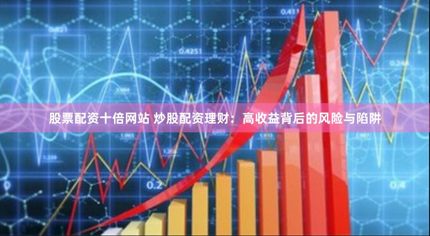 股票配资十倍网站 炒股配资理财：高收益背后的风险与陷阱