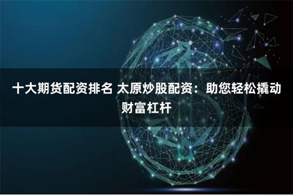 十大期货配资排名 太原炒股配资:助您轻松撬动财富杠杆