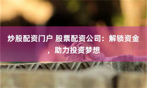 炒股配资门户 股票配资公司：解锁资金，助力投资梦想
