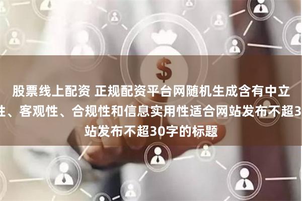 股票线上配资 正规配资平台网随机生成含有中立性、权威性、客观性、合规性和信息实用性适合网站发布不超30字的标题