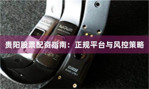 贵阳股票配资指南：正规平台与风控策略