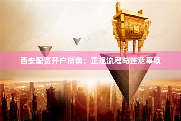 西安配资开户指南：正规流程与注意事项