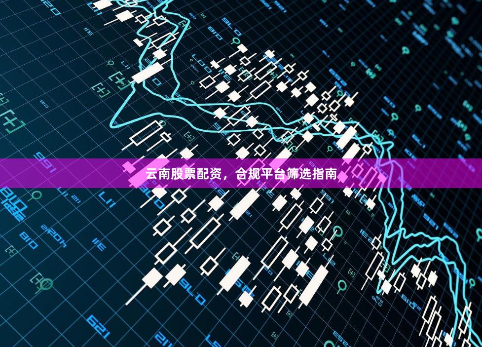 云南股票配资，合规平台筛选指南