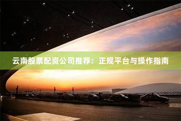 云南股票配资公司推荐：正规平台与操作指南