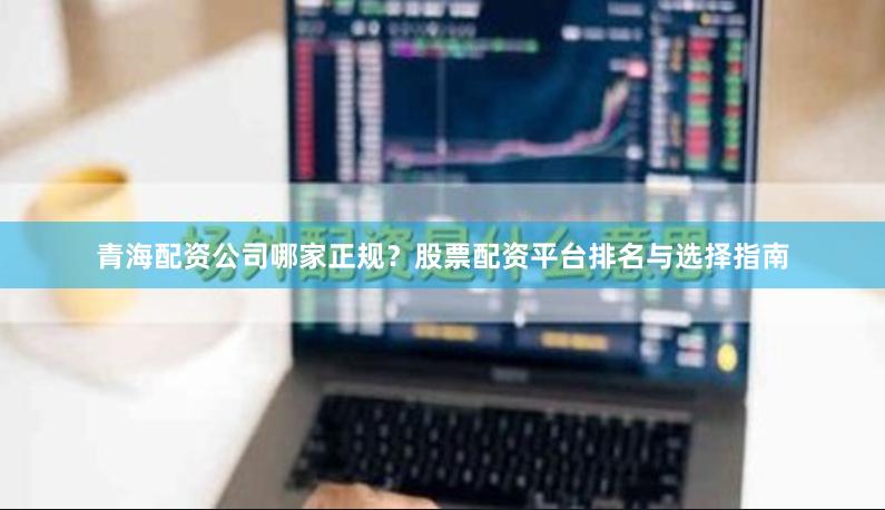 青海配资公司哪家正规？股票配资平台排名与选择指南