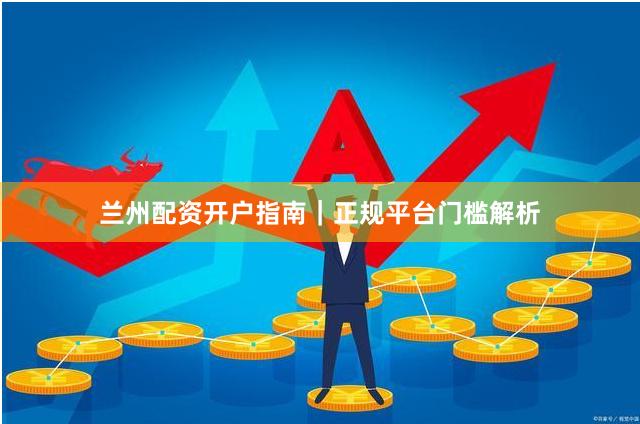 兰州配资开户指南｜正规平台门槛解析